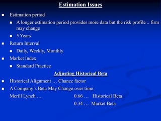 Estimation Issues
 Estimation period
 A longer estimation period provides more data but the risk profile .. firm
may change
 5 Years
 Return Interval
 Daily, Weekly, Monthly
 Market Index
 Standard Practice
Adjusting Historical Beta
 Historical Alignment … Chance factor
 A Company’s Beta May Change over time
Merill Lynch … 0.66 … Historical Beta
0.34 … Market Beta
 