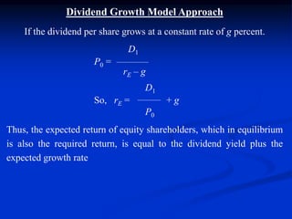 Dividend Growth Model Approach
If the dividend per share grows at a constant rate of g percent.
D1
P0 =
rE – g
D1
So, rE = + g
P0
Thus, the expected return of equity shareholders, which in equilibrium
is also the required return, is equal to the dividend yield plus the
expected growth rate
 