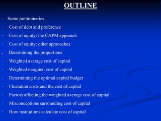 OUTLINE
. Some preliminaries
· Cost of debt and preference
· Cost of equity: the CAPM approach
· Cost of equity: other approaches
. Determining the proportions
· Weighted average cost of capital
· Weighted marginal cost of capital
· Determining the optimal capital budget
· Floatation costs and the cost of capital
· Factors affecting the weighted average cost of capital
· Misconceptions surrounding cost of capital
· How institutions calculate cost of capital
 