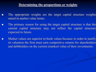 Determining the proportions or weights
 The appropriate weights are the target capital structure weights
stated in market value terms.
 The primary reason for using the target capital structure is that the
current capital structure may not reflect the capital structure
expected in future.
 Market values are superior to book values because in order to justify
its valuation the firm must earn competitive returns for shareholders
and debtholders on the current (market) value of their investments.
 