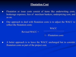 Floatation Cost
 Floatation or issue costs consist of items like underwriting costs,
brokerage expenses, fees of merchant bankers, underpricing cost, and
so on.
 One approach to deal with floatation costs is to adjust the WACC to
reflect the floatation costs:
WACC
Revised WACC =
1 – Floatation costs
 A better approach is to leave the WACC unchanged but to consider
floatation costs as part of the project cost.
 