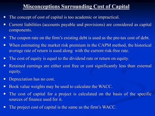 Misconceptions Surrounding Cost of Capital
 The concept of cost of capital is too academic or impractical.
 Current liabilities (accounts payable and provisions) are considered as capital
components.
 The coupon rate on the firm’s existing debt is used as the pre-tax cost of debt.
 When estimating the market risk premium in the CAPM method, the historical
average rate of return is used along with the current risk-free rate.
 The cost of equity is equal to the dividend rate or return on equity.
 Retained earnings are either cost free or cost significantly less than external
equity.
 Depreciation has no cost.
 Book value weights may be used to calculate the WACC.
 The cost of capital for a project is calculated on the basis of the specific
sources of finance used for it.
 The project cost of capital is the same as the firm’s WACC.
 