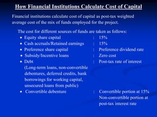 How Financial Institutions Calculate Cost of Capital
Financial institutions calculate cost of capital as post-tax weighted
average cost of the mix of funds employed for the project.
The cost for different sources of funds are taken as follows:
 Equity share capital : 15%
 Cash accruals/Retained earnings : 15%
 Preference share capital : Preference dividend rate
 Subsidy/Incentive loans : Zero cost
 Debt : Post-tax rate of interest
(Long-term loans, non-convertible
debentures, deferred credits, bank
borrowings for working capital,
unsecured loans from public)
 Convertible debenture : Convertible portion at 15%
Non-convertible portion at
post-tax interest rate
 