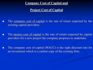 Company Cost of Capital and
Project Cost of Capital
 The company cost of capital is the rate of return expected by the
existing capital providers.
 The project cost of capital is the rate of return expected by capital
providers for a new project the company proposes to undertake.
 The company cost of capital (WACC) is the right discount rate for
an investment which is a carbon copy of the existing firm.
 
