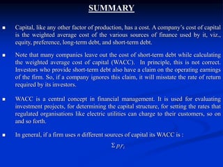 SUMMARY
 Capital, like any other factor of production, has a cost. A company’s cost of capital
is the weighted average cost of the various sources of finance used by it, viz.,
equity, preference, long-term debt, and short-term debt.
 Note that many companies leave out the cost of short-term debt while calculating
the weighted average cost of capital (WACC). In principle, this is not correct.
Investors who provide short-term debt also have a claim on the operating earnings
of the firm. So, if a company ignores this claim, it will misstate the rate of return
required by its investors.
 WACC is a central concept in financial management. It is used for evaluating
investment projects, for determining the capital structure, for setting the rates that
regulated organisations like electric utilities can charge to their customers, so on
and so forth.
 In general, if a firm uses n different sources of capital its WACC is :
 piri
 