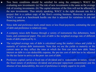  Two basic conditions should be satisfied for using the company’s WACC for
evaluating new investments: (a) The risk of new investments is the same as the average
risk of existing investments. (b) The capital structure of the firm will not be affected by
the new investments. Thus strictly speaking, WACC is the right discount rate for a
project that is a carbon copy of the firm’s existing business. However, in practice
WACC is used as a benchmark hurdle rate that is adjusted for variations in risk and
financing patterns.
 Since debt and preference stock entail more or less fixed payments, estimating the cost
of debt and preference is relatively easy.
 A company raises debt finance through a variety of instruments like debentures, bank
loans, and commercial paper. The cost of debt is the weighted average rate of different
kinds of debt employed by it.
 The weighted average rate of debt is calculated using the market values and yields to
maturity of various debt instruments. Note that we use the yields to maturity or the
current rates as they reflect the rates at which the firm can raise new debt. Since
interest on debt is a tax-deductible expense, the pre-tax cost of debt has to be adjusted
for the tax factor to arrive at the post- tax cost of debt.
 Preference capital carries a fixed rate of dividend and is redeemable in nature. Given
the fixed nature of preference dividend and principal repayment commitment and the
absence of tax deductability, the cost of preference is simply equal to its yield.
 