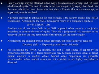  Equity earnings may be obtained in two ways: (i) retention of earnings and (ii) issue
of additional equity. The cost of equity or the return required by equity shareholders is
the same in both the cases. Remember that when a firm decides to retain earnings, an
opportunity cost is involved.
 A popular approach to estimating the cost of equity is the security market line (SML)
relationship. According to the SML, the required return on a company’s equity is:
Rf + bi ( E(RM ) - Rf)
Analysts who do not have faith in the SML approach often resort to a subjective
procedure to estimate the cost of equity. They add a judgmental risk premium to the
observed yield on the long-term bonds of the firm to get the cost of equity.
 According to the dividend growth model approach, the cost of equity is equal to:
Dividend yield + Expected growth rate in dividends
 For calculating the WACC we multiply the cost of each source of capital by the
proportion applicable to it. These proportions may be based on book values or target
capital structure or market values. Market value proportions are generally
recommended unless market values are not available or are highly unreliable or
distorted.
 