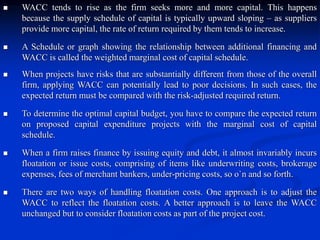  WACC tends to rise as the firm seeks more and more capital. This happens
because the supply schedule of capital is typically upward sloping – as suppliers
provide more capital, the rate of return required by them tends to increase.
 A Schedule or graph showing the relationship between additional financing and
WACC is called the weighted marginal cost of capital schedule.
 When projects have risks that are substantially different from those of the overall
firm, applying WACC can potentially lead to poor decisions. In such cases, the
expected return must be compared with the risk-adjusted required return.
 To determine the optimal capital budget, you have to compare the expected return
on proposed capital expenditure projects with the marginal cost of capital
schedule.
 When a firm raises finance by issuing equity and debt, it almost invariably incurs
floatation or issue costs, comprising of items like underwriting costs, brokerage
expenses, fees of merchant bankers, under-pricing costs, so o`n and so forth.
 There are two ways of handling floatation costs. One approach is to adjust the
WACC to reflect the floatation costs. A better approach is to leave the WACC
unchanged but to consider floatation costs as part of the project cost.
 