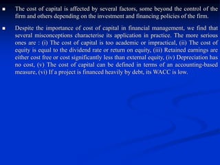 The cost of capital is affected by several factors, some beyond the control of the
firm and others depending on the investment and financing policies of the firm.
 Despite the importance of cost of capital in financial management, we find that
several misconceptions characterise its application in practice. The more serious
ones are : (i) The cost of capital is too academic or impractical, (ii) The cost of
equity is equal to the dividend rate or return on equity, (iii) Retained earnings are
either cost free or cost significantly less than external equity, (iv) Depreciation has
no cost, (v) The cost of capital can be defined in terms of an accounting-based
measure, (vi) If a project is financed heavily by debt, its WACC is low.
 