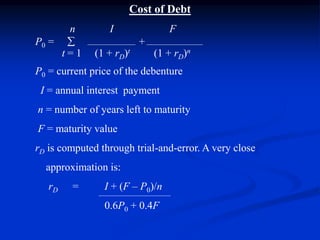 Cost of Debt
n I F
P0 =  +
t = 1 (1 + rD)t (1 + rD)n
P0 = current price of the debenture
I = annual interest payment
n = number of years left to maturity
F = maturity value
rD is computed through trial-and-error. A very close
approximation is:
rD = I + (F – P0)/n
0.6P0 + 0.4F
 