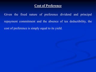 Cost of Preference
Given the fixed nature of preference dividend and principal
repayment commitment and the absence of tax deductibility, the
cost of preference is simply equal to its yield.
 