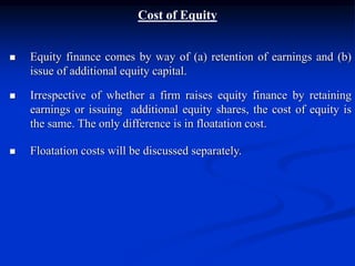 Cost of Equity
 Equity finance comes by way of (a) retention of earnings and (b)
issue of additional equity capital.
 Irrespective of whether a firm raises equity finance by retaining
earnings or issuing additional equity shares, the cost of equity is
the same. The only difference is in floatation cost.
 Floatation costs will be discussed separately.
 