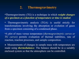 •Thermogravimetry (TG) is a technique in which weight changes
of a specimen as a function of temperature or time is studied.
• Thermogravimetric analysis (TGA) is useful strictly for
transformations involving the absorption or evolution of gases
from a specimen consisting of a condensed phase.
•A plot of mass versus temperature (thermogravimetric curves or
TG curves) permits evaluation of thermal stabilities, rate of
reaction, reaction processes, and sample composition.
Measurements of changes in sample mass with temperature are
made using thermobalance. The balance should be in a suitably
enclosed system so that the atmosphere can be controlled.
2. Thermogravimetry
 