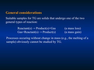 General considerations
Suitable samples for TG are solids that undergo one of the two
general types of reaction:
Reactant(s)  Product(s)+Gas (a mass loss)
Gas+Reactant(s)  Product(s) (a mass gain)
Processes occuring without change in mass (e.g., the melting of a
sample) obviously cannot be studied by TG.
 