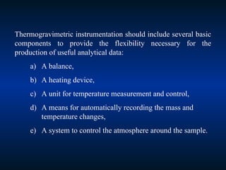 Thermogravimetric instrumentation should include several basic
components to provide the flexibility necessary for the
production of useful analytical data:
a) A balance,
b) A heating device,
c) A unit for temperature measurement and control,
d) A means for automatically recording the mass and
temperature changes,
e) A system to control the atmosphere around the sample.
 