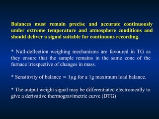 * Null-deflection weighing mechanisms are favoured in TG as
they ensure that the sample remains in the same zone of the
furnace irrespective of changes in mass.
* Sensitivity of balance  1g for a 1g maximum load balance.
* The output weight signal may be differentiated electronically to
give a derivative thermogravimetric curve (DTG)
Balances must remain precise and accurate continuously
under extreme temperature and atmosphere conditions and
should deliver a signal suitable for continuous recording.
 