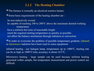 The furnace is normally an electrical resistive heater;
Some basic requirements of the heating chamber are :
be non-inductively wound
be capable of reaching 100 to 200°C above the maximum desired working
temperature
have a uniform hot-zone of reasonable length
reach the required starting temperature as quickly as possible
not affect the balance mechanism through radiation or convection
In order to overcome the problem of possible temperature gradient, infrared
or microwave radiation have been used in some equipment.
infrared heating : use halogen lamp, temperature up to 1400°C, heating rate
can be as high as 1000°C/min, accuracy is about ±0.5°C.
Microwave heating : large sample can be used because uniform heating
generated within sample, but temperature measurement and power control are
difficult.
2.1.2 The Heating Chamber
 
