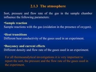 2.1.3 The atmosphere
Sort, pressure and flow rate of the gas in the sample chamber
influence the following parameters:
•Sample reaction
Sample reactions with the gas (oxidation in the presence of oxygen).
•Heat transitions
Different heat conductivity of the gases used in an experiment.
•Buoyancy and current effects
Different density and flow rate of the gases used in an experiment.
For all thermoanalytical investigations it is very important to
report the sort, the pressure and the flow rate of the gases used in
the experiment.
 