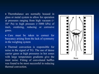  Thermbalance are normally housed in
glass or metal system to allow for operation
at pressures ranging from high vacuum (<
10-4
Pa) to high pressure (>3000 kPa) of
inert, oxidizing, reducing or corrosive
gases.
 Care must be taken to correct for
buoyancy arising from the lack of symmetry
in the weighing system
 Thermal convection is responsible for
noise in the signal of TG. The use of dense
carrier gases at high pressures in hot zones
with large temperature gradients give the
most noise. Fitting of convoluted baffles
was found to be most successful in reducing
thermal convection.
 