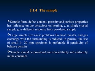 Sample form, defect content, porosity and surface properties
has influence on the behaviour on heating, e. g. single crystal
sample give different response from powdered sample
Large sample size cause problems like heat transfer, and gas
exchange with the surrounding is reduced; in general, the use
of small (~ 20 mg) specimen is preferable if sensitivity of
balance permits
Sample should be powdered and spread thinly and uniformly
in the container
2.1.4 The sample
 