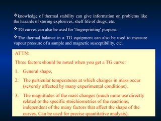knowledge of thermal stability can give information on problems like
the hazards of storing explosives, shelf life of drugs, etc.
TG curves can also be used for 'fingerprinting' purpose.
The thermal balance in a TG equipment can also be used to measure
vapour pressure of a sample and magnetic susceptibility, etc.
ATTN:
Three factors should be noted when you get a TG curve:
1. General shape,
2. The particular temperatures at which changes in mass occur
(severely affected by many experimental conditions),
3. The magnitudes of the mass changes (much more use directly
related to the specific stoichiometries of the reactions,
independent of the many factors that affect the shape of the
curves. Can be used for precise quantitative analysis).
 