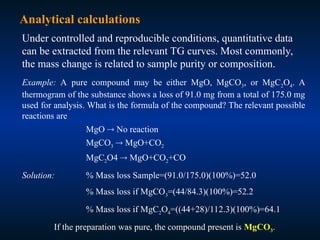 Analytical calculations
Under controlled and reproducible conditions, quantitative data
can be extracted from the relevant TG curves. Most commonly,
the mass change is related to sample purity or composition.
Example: A pure compound may be either MgO, MgCO3, or MgC2O4. A
thermogram of the substance shows a loss of 91.0 mg from a total of 175.0 mg
used for analysis. What is the formula of the compound? The relevant possible
reactions are
MgO  No reaction
MgCO3  MgO+CO2
MgC2O4  MgO+CO2+CO
Solution: % Mass loss Sample=(91.0/175.0)(100%)=52.0
% Mass loss if MgCO3=(44/84.3)(100%)=52.2
% Mass loss if MgC2O4=((44+28)/112.3)(100%)=64.1
If the preparation was pure, the compound present is MgCO3.
 