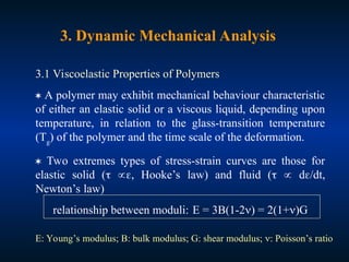 3. Dynamic Mechanical Analysis
3.1 Viscoelastic Properties of Polymers
 A polymer may exhibit mechanical behaviour characteristic
of either an elastic solid or a viscous liquid, depending upon
temperature, in relation to the glass-transition temperature
(Tg
) of the polymer and the time scale of the deformation.
 Two extremes types of stress-strain curves are those for
elastic solid ( , Hooke’s law) and fluid (  d/dt,
Newton’s law)
relationship between moduli: E = 3B(1-2) = 2(1+)G
E: Young’s modulus; B: bulk modulus; G: shear modulus; : Poisson’s ratio
 