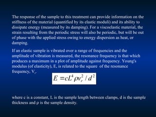 The response of the sample to this treatment can provide information on the
stiffness of the material (quantified by its elastic moduli) and its ability to
dissipate energy (measured by its damping). For a viscoelastic material, the
strain resulting from the periodic stress will also be periodic, but will be out
of phase with the applied stress owing to energy dispersion as heat, or
damping.
If an elastic sample is vibrated over a range of frequencies and the
amplitude of vibration is measured, the resonance frequency is that which
produces a maximum in a plot of amplitude against frequency. Young's
modulus (of elasticity), E, is related to the square of the resonance
frequency, Vr.
2
2
4
/ d
v
cL
E r


where c is a constant, L is the sample length between clamps, d is the sample
thickness and  is the sample density.
 