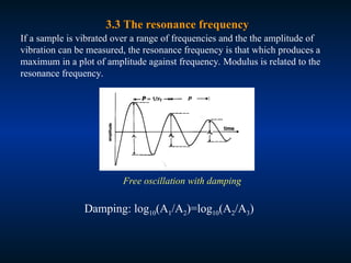 3.3 The resonance frequency
If a sample is vibrated over a range of frequencies and the the amplitude of
vibration can be measured, the resonance frequency is that which produces a
maximum in a plot of amplitude against frequency. Modulus is related to the
resonance frequency.
Free oscillation with damping
Damping: log10(A1/A2)=log10(A2/A3)
 