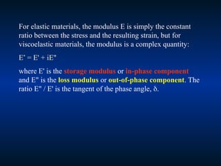 For elastic materials, the modulus E is simply the constant
ratio between the stress and the resulting strain, but for
viscoelastic materials, the modulus is a complex quantity:
E*
= E' + iE"
where E' is the storage modulus or in-phase component
and E" is the loss modulus or out-of-phase component. The
ratio E" / E' is the tangent of the phase angle, .
 