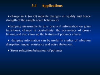 3.4 Applications
 change in E (or G) indicate changes in rigidity and hence
strength of the sample (cure behaviour)
damping measurements give practical information on glass
transitions, change in crystallinity, the occurrence of cross-
linking and also show up the features of polymer chains
 damping information can be useful in studies of vibration
dissipation impact resistance and noise abatement.
 Stress relaxation behaviour of polymer
 