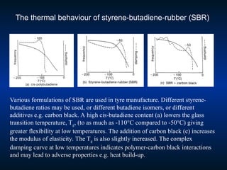The thermal behaviour of styrene-butadiene-rubber (SBR)
Various formulations of SBR are used in tyre manufacture. Different styrene-
butadiene ratios may be used, or different butadiene isomers, or different
additives e.g. carbon black. A high cis-butadiene content (a) lowers the glass
transition temperature, Tg, (to as much as -110°C compared to -50°C) giving
greater flexibility at low temperatures. The addition of carbon black (c) increases
the modulus of elasticity. The Tg is also slightly increased. The complex
damping curve at low temperatures indicates polymer-carbon black interactions
and may lead to adverse properties e.g. heat build-up.
 