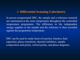 4. Differential Scanning Calorimetry
In power-compensated DSC, the sample and a reference material
are maintained at the same temperature throughout the controlled
temperature programme. The difference in the independent
energy supplies to the sample and the reference is then recorded
against the programme temperature
DSC can be used to study heats of reaction, kinetics, heat
capacities, phase transitions, thermal stabilities, sample
composition and purity, critical points, and phase diagrams.
 