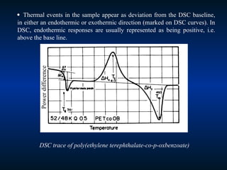  Thermal events in the sample appear as deviation from the DSC baseline,
in either an endothermic or exothermic direction (marked on DSC curves). In
DSC, endothermic responses are usually represented as being positive, i.e.
above the base line.
DSC trace of poly(ethylene terephthalate-co-p-oxbenzoate)
Power
difference
 