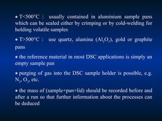  T<500°C : usually contained in aluminium sample pans
which can be sealed either by crimping or by cold-welding for
holding volatile samples
 T>500°C : use quartz, alumina (Al2
O3
), gold or graphite
pans
 the reference material in most DSC applications is simply an
empty sample pan
 purging of gas into the DSC sample holder is possible, e.g.
N2
, O2
, etc.
 the mass of (sample+pan+lid) should be recorded before and
after a run so that further information about the processes can
be deduced
 