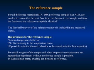 The reference sample
For all difference methods (DTA, DSC) reference samples like Al2O3 are
needed to ensure that the heat flow from the furnace to the sample and from
the furnace to the reference sample is identical!
The thermal behavior of the reference sample is included in the measured
signal.
Requirements for the reference sample:
•Known temperature behavior
•No discontinuity in the temperature curve
•If possible a similar thermal behavior as the sample (similar heat capacity)
For small weights of the sample and when no precise measurements are
required an experiment without a reference sample is possible.
In such case an empty crucible can be used as reference.
 