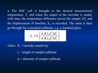  The DSC cell is brought to the desired measurement
temperature, T, and when the output to the recorder is steady
with time, the temperature difference across the sample Ts
and
the displacement of baseline, hs
, is recorded. The same is then
go through for a standard calibrant, e.g. a standard glass.
where Ri
= recorder sensitivity
li
= length of sample/calibrant
di
= diameter of sample/calibrant











s
s
c
c
c
c
c
s
s
s
c
s
T
d
l
R
h
T
d
l
R
h
2
2


 