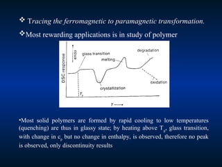  Tracing the ferromagnetic to paramagnetic transformation.
Most rewarding applications is in study of polymer
•Most solid polymers are formed by rapid cooling to low temperatures
(quenching) are thus in glassy state; by heating above Tg
, glass transition,
with change in cp
but no change in enthalpy, is observed, therefore no peak
is observed, only discontinuity results
 