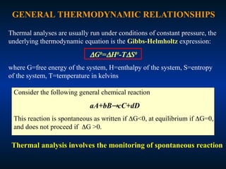 GENERAL THERMODYNAMIC RELATIONSHIPS
Thermal analyses are usually run under conditions of constant pressure, the
underlying thermodynamic equation is the Gibbs-Helmholtz expression:
G0
=H0
-TS0
where G=free energy of the system, H=enthalpy of the system, S=entropy
of the system, T=temperature in kelvins
Consider the following general chemical reaction
aA+bBcC+dD
This reaction is spontaneous as written if G<0, at equilibrium if G=0,
and does not proceed if G >0.
Thermal analysis involves the monitoring of spontaneous reaction
 