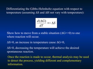 Differentiating the Gibbs-Helmholtz equation with respect to
temperature (assuming S and H not vary with temperature):
S
dT
G
d



 )
(
Show how to move from a stable situation (G>>0) to one
where reaction will occur.
S>0, an increase in temperature cause G<0,
S<0, decreasing the temperature will achieve the desired
spontaneous reaction.
Once the reaction is made to occur, thermal analysis may be used
to detect the process, yielding different and complementary
information.
 