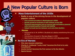A New Popular Culture is Born Mass Entertainment of the 1920s Radio is one of the driving forces in the development of popular culture First commercial station is Westinghouse’s KDKA Quickly joined by hundreds of radio stations across USA Technical improvements such as vacuum tube and battery-powered units increased quality of sound and mobility Helped to break barriers between rural and urban dwellers Movies Pioneered by D. W. Griffith’s  The Birth of a Nation  establishing film as an art form Introduction of sound in  The Jazz Singer  in 1928  Walt Disney introduced cartoon characters with  Steamboat Willie An Era of Heroes Film stars become celebrities Charles A. Lindbergh “Lucky Lindy” becomes the first to try solo transAtlantic Amelia Earhart becomes the first woman to fly the Atlantic Sports Heroes 
