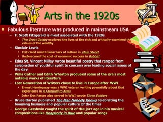 Arts in the 1920s Fabulous literature was produced in mainstream USA F. Scott Fitzgerald is most associated with the 1920s The Great Gatsby  explored the lives of the rich and critically examined the values of the wealthy Sinclair Lewis Criticized small towns’ lack of culture in  Main Street Underscored the cost of economic success in  Babbitt Edna St. Vincent Millay wrote beautiful poetry that ranged from celebration of youthful spirit to concern over leading social issues of the day Willa Cather and Edith Wharton produced some of the era’s most notable works of literature Lost Generation of Writers chose to live in Europe after WWI Ernest Hemingway was a WWI veteran writing powerfully about that experience in  A Farewell to Arms John Dos Passos also served in WWI wrote  Three Soldiers Bruce Barton published  The Man Nobody Knows  celebrating the booming business and popular culture of the times George Gershwin caught the spirit of the jazz age in his musical compositions like  Rhapsody in Blue  and popular songs 