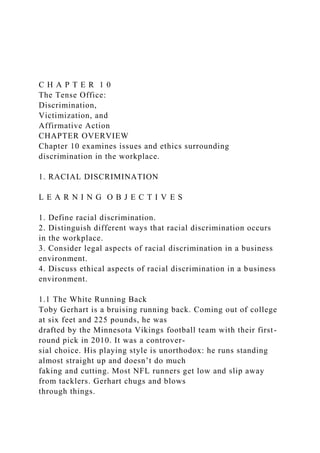 C H A P T E R 1 0
The Tense Office:
Discrimination,
Victimization, and
Affirmative Action
CHAPTER OVERVIEW
Chapter 10 examines issues and ethics surrounding
discrimination in the workplace.
1. RACIAL DISCRIMINATION
L E A R N I N G O B J E C T I V E S
1. Define racial discrimination.
2. Distinguish different ways that racial discrimination occurs
in the workplace.
3. Consider legal aspects of racial discrimination in a business
environment.
4. Discuss ethical aspects of racial discrimination in a business
environment.
1.1 The White Running Back
Toby Gerhart is a bruising running back. Coming out of college
at six feet and 225 pounds, he was
drafted by the Minnesota Vikings football team with their first-
round pick in 2010. It was a controver-
sial choice. His playing style is unorthodox: he runs standing
almost straight up and doesn’t do much
faking and cutting. Most NFL runners get low and slip away
from tacklers. Gerhart chugs and blows
through things.
 