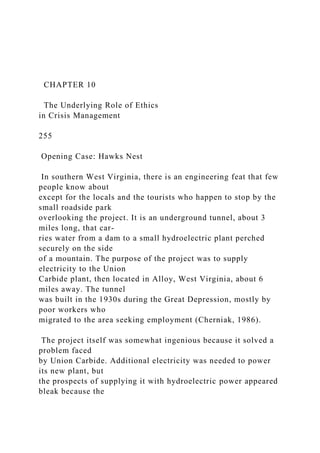 CHAPTER 10
The Underlying Role of Ethics
in Crisis Management
255
Opening Case: Hawks Nest
In southern West Virginia, there is an engineering feat that few
people know about
except for the locals and the tourists who happen to stop by the
small roadside park
overlooking the project. It is an underground tunnel, about 3
miles long, that car-
ries water from a dam to a small hydroelectric plant perched
securely on the side
of a mountain. The purpose of the project was to supply
electricity to the Union
Carbide plant, then located in Alloy, West Virginia, about 6
miles away. The tunnel
was built in the 1930s during the Great Depression, mostly by
poor workers who
migrated to the area seeking employment (Cherniak, 1986).
The project itself was somewhat ingenious because it solved a
problem faced
by Union Carbide. Additional electricity was needed to power
its new plant, but
the prospects of supplying it with hydroelectric power appeared
bleak because the
 