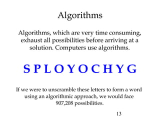 13
Algorithms
Algorithms, which are very time consuming,
exhaust all possibilities before arriving at a
solution. Computers use algorithms.
S P L O Y O C H Y G
If we were to unscramble these letters to form a word
using an algorithmic approach, we would face
907,208 possibilities.
 