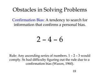 18
Obstacles in Solving Problems
Confirmation Bias: A tendency to search for
information that confirms a personal bias.
2 – 4 – 6
Rule: Any ascending series of numbers. 1 – 2 – 3 would
comply. Ss had difficulty figuring out the rule due to a
confirmation bias (Wason, 1960).
 