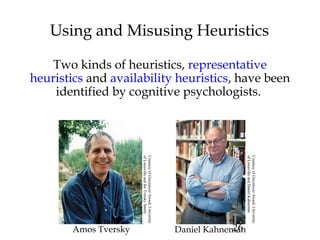 26
Using and Misusing Heuristics
Two kinds of heuristics, representative
heuristics and availability heuristics, have been
identified by cognitive psychologists.
Amos Tversky Daniel Kahneman
CourtesyofGreymeyerAward,University
ofLouisvilleandtheTverskyfamily
CourtesyofGreymeyerAward,University
ofLouisvilleandDanielKahneman
 