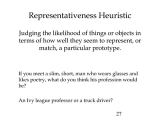 27
Probability that that person is a truck driver is far
greater than an ivy league professor just because
there are more truck drivers than such professors.
Representativeness Heuristic
Judging the likelihood of things or objects in
terms of how well they seem to represent, or
match, a particular prototype.
If you meet a slim, short, man who wears glasses and
likes poetry, what do you think his profession would
be?
An Ivy league professor or a truck driver?
 