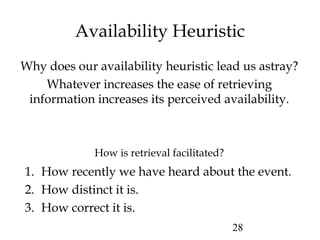 28
Availability Heuristic
Why does our availability heuristic lead us astray?
Whatever increases the ease of retrieving
information increases its perceived availability.
How is retrieval facilitated?
1. How recently we have heard about the event.
2. How distinct it is.
3. How correct it is.
 
