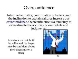 30
Overconfidence
Intuitive heuristics, confirmation of beliefs, and
the inclination to explain failures increase our
overconfidence. Overconfidence is a tendency to
overestimate the accuracy of our beliefs and
judgments.
At a stock market, both
the seller and the buyer
may be confident about
their decisions on a
stock.
 